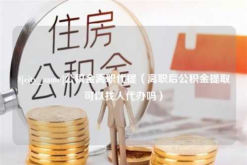 宜宾公积金离职代提（离职后公积金提取可以找人代办吗）