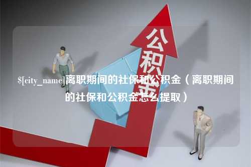 宜宾离职期间的社保和公积金（离职期间的社保和公积金怎么提取）