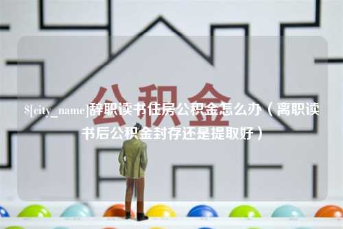 宜宾辞职读书住房公积金怎么办（离职读书后公积金封存还是提取好）